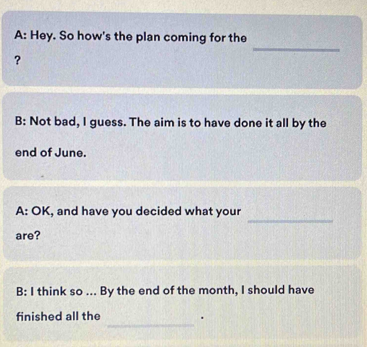 A: Hey. So how's the plan coming for the 
? 
B: Not bad, I guess. The aim is to have done it all by the 
end of June. 
_ 
A: OK, and have you decided what your 
are? 
B: I think so ... By the end of the month, I should have 
_ 
finished all the .