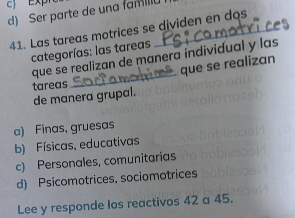 c) Expr
d) Ser parte de una fam
41. Las tareas motrices se dividen en dos
categorías: las tareas
que se realizan de manera individual y las
que se realizan
tareas
_
de manera grupal.
a) Finas, gruesas
b) Físicas, educativas
c) Personales, comunitarias
d) Psicomotrices, sociomotrices
Lee y responde los reactivos 42 a 45.