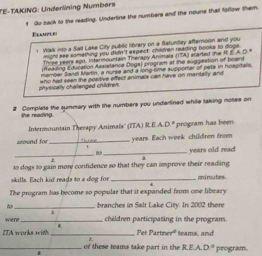 TE-TAKING: Underlining Numbers 
1 Go back to the reading. Underline the numbers and the nouns that follow them. 
Example: 
1 Walk into a Salt Lake City public library on a Saturday afternoon and you 
might see something you didn't expect: children reading books to dogs. 
Three years ago, Intermountain Therapy Animals (ITA) started the R.E.A.D.* 
(Reading Education Assistance Dogs) program at the suggestion of board 
member Sandi Martin, a nurse and a long-time supporter of pets in hospitals, 
who had seen the positive effect animals can have on mentally and 
physically challenged children. 
2 Complete the summary with the numbers you underlined while taking notes on 
the reading. 
Intermountain Therapy Animals’ (ITA) R.E.A.D.® program has been 
around for_ years. Each week children from 
1. 
_to_ 
years old read 
2, 
3. 
to dogs to gain more confidence so that they can improve their reading 
skills. Each kid reads to a dog for _ minutes. 
4. 
The program has become so popular that it expanded from one library 
to _branches in Salt Lake City. In 2002 there 
5. 
were _children participating in the program. 
6. 
ITA works with _Pet Partne r^0 teams, and 
7. 
_of these teams take part in the R.E.A. D. ^circ  program. 
8.