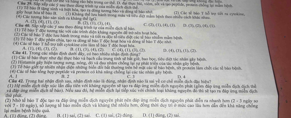 ộ c  v à các đấp tng không đác hicu .
Mạt có thể và hàng rào bên trong cơ thể. D. đại thực bài, viêm, sốt và tạo peptide, protein chống lại mằm bệnh.
Câu 39. Sắp xếp các ý sau theo đúng trình tự của miễn dịch dịch thể.
(1) Tể bào B tăng sinh và biệt hóa, tạo ra dòng tương bào và dòng tế bào nhớ. (2) Các tế bào T hỗ trợ tiết ra cytokine,
gây hoạt hóa tế bào B. (3) Kháng thể lưu hành trong máu và tiêu diệt mầm bệnh theo nhiều cách khác nhau.
(4) Các tương bào sản sinh ra kháng thể IgG.
A. (2), (4), (1), (3). B. (2), (1), (3), (4). C. (2), (1), (4), (3). D. (3), (2), (4), (1).
Câu 40. Sắp xếp các ý sau theo đúng trình tự của miễn dịch tế bào.
(1) Tể bào T độc tương tác với các trình diện kháng nguyên để trở nên hoạt hóa.
(2) Các tế bào T độc lưu hành trong máu và tiết ra độc tổ tiêu diệt các tế bào nhiễm mầm bệnh.
(3) Tể bào T độc phân chia, tạo ra dòng tế bào T độc hoạt hóa và dòng tế bào T độc nhớ.
(4) Các tế bào T hỗ trợ tiết cytokine còn làm tế bào T độc hoạt hóa.
A. (1), (4), (3), (2). B. (1), (3), (4), (2). C. (4), (1), (3), (2). D. (4), (3), (1), (2).
Câu 41. Trong các nhận định dưới đây, có bao nhiêu nhận định đúng?
(1) Các tế bào thực như đại thực bảo và bạch cầu trung tỉnh sẽ bắt giữ, bao bọc, tiêu diệt tác nhân gây bệnh.
(2) Histamin gây hiện tượng sưng, nóng, đỏ và đau nhằm chống lại sự phát triển của tác nhân gây bệnh.
(3) Tể bào giết tự nhiên nhận diện những biến đổi bắt thường trên bể mặt các tế bào bệnh, tết protein làm chết các tế bào bệnh.
(4) Các tế bào tổng hợp peptide và protein có khả năng chống lại các tác nhân gây bệnh.
A. 1 B. 2 C. 3 D. 4
Câu 42. Trong hai nhận định sau, nhận định nào là đúng, nhận định nào là sai về cơ chế miễn dịch đặc hiệu?
(1) Hệ miễn dịch tiếp xúc lần đầu tiên với kháng nguyên sẽ tạo ra đáp ứng miễn dịch nguyên phát (gồm đáp ứng miễn dịch dịch thể
và đáp ứng miễn dịch tế bào). Nếu sau đó, hệ miễn dịch lại tiếp xúc với chính loại kháng nguyên đó thì sẽ tạo ra đáp ứng miễn dịch
thứ phát.
(2) Nhờ tế bào T độc tạo ra đáp ứng miễn dịch nguyên phát nên đáp ứng miễn dịch nguyên phát diễn ra nhanh hơn (2 - 3 ngày so
với 7 - 10 ngày), số lượng tế bảo miễn dịch và kháng thể nhiều hơn, đồng thời duy trì ở mức cao lâu hơn dẫn đến khả năng chống
lại mầm bệnh hiệu quả.
A. (1) đúng, (2) đúng. B. (1) sai, (2) sai. C. (1) sai, (2) dúng. D. (1) đúng, (2) sai.