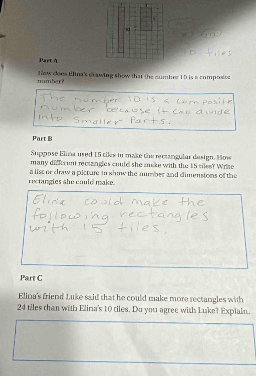 How does Elina's drawing show that the number 10 is a composite 
number? 
Part B 
Suppose Elina used 15 tiles to make the rectangular design. How 
many different rectangles could she make with the 15 tiles? Write 
a list or draw a picture to show the number and dimensions of the 
rectangles she could make. 
Part C 
Elina’s friend Luke said that he could make more rectangles with
24 tiles than with Elina’s 10 tiles. Do you agree with Luke? Explain.