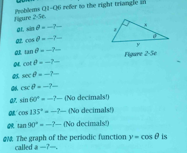 Problems Q1-Q6 refer to the right triangle in 
Figure 2-5e. 
Q1. sin θ =_  ?_ 
Q2. cos θ =frac  _ 2_ 
Q3. tan θ =_  ?-_ 
Figure 2-5e 
Q4. cot θ =frac  ?-_ 
Q5. sec θ =frac  ?_ 
Q6. csc θ =frac  ?_ 
Q7. sin 60°=_  ?— (No decimals!) 
Q8. cos 135°=- ?— (No decimals!) 
Q9. tan 90°=frac  ?— (No decimals!) 
010. The graph of the periodic function y=cos θ is 
called a — ?.