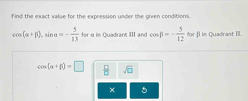 Find the exact value for the expression under the given conditions.
cos (alpha +beta ), sin alpha =- 5/13  for α in Quadrant III and cos beta =- 5/12  for β in Quadrant II.
cos (alpha +beta )=□  □ /□   sqrt(□ )
× S