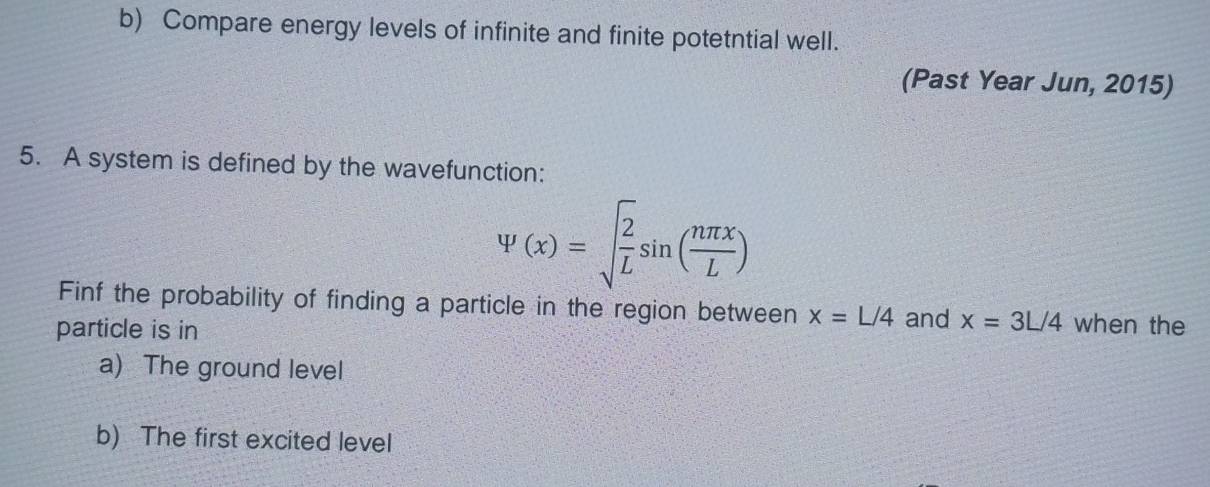 Compare energy levels of infinite and finite potetntial well. 
(Past Year Jun, 2015) 
5. A system is defined by the wavefunction:
psi (x)=sqrt(frac 2)Lsin ( nπ x/L )
Finf the probability of finding a particle in the region between x=L/4 and x=3L/4 when the 
particle is in 
a) The ground level 
b) The first excited level