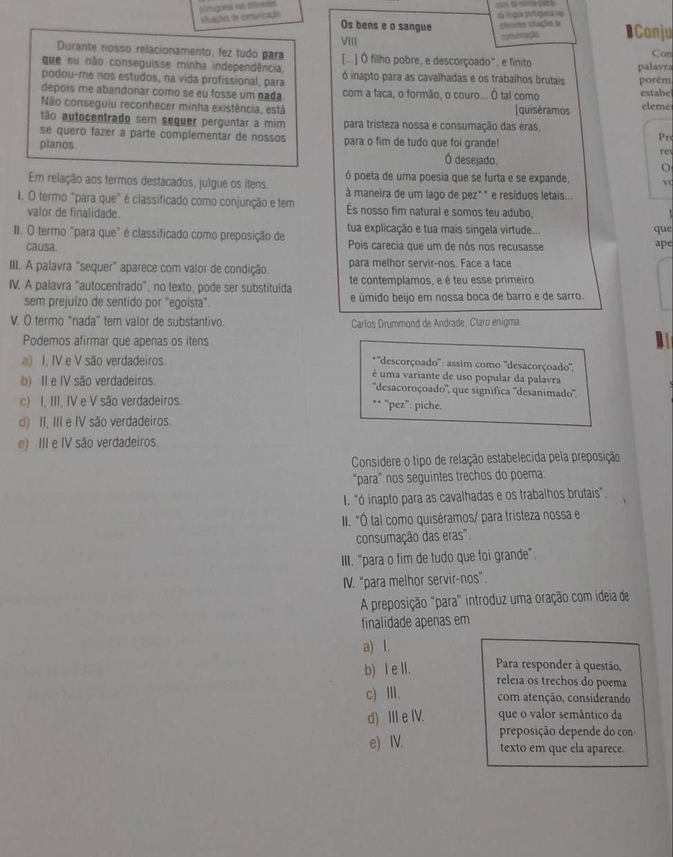 partugoesa nas différenes
situações de camunicação da Tíngua portuguea nas
Os bens e o sangue slretes sitações de ●Conju
VIII comuricação
Durante nosso relacionamento, fez tudo para [...] Ó filho pobre, e descorçoado*, e finito Con
que eu não conseguisse minha independência, palavra
podou-me nos estudos, na vida profissional, para ó inapto para as cavalhadas e os trabalhos brutais porém
depois me abandonar como se eu fosse um nada. com a faca, o formão, o couro... Ó tal como estabe leme
Não conseguiu reconhecer minha existência, está [quiséramos
tão autocentrado sem sequer perguntar a mim para tristeza nossa e consumação das eras,
se queão fazer a parte complementar de nossos para o fim de tudo que foi grande! Prc
re
planos. Ó desejado. o
ó poeta de uma poesia que se furta e se expande, v
Em relação aos termos destacados, julgue os itens.
à maneira de um lago de pez* " e resíduos letais...
I. O termo "para que" é classificado como conjunção e tem És nosso fim natural e somos teu adubo,
valor de finalidade.
II. O termo "para que" é classificado como preposição de tua explicação e tua mais singela virtude... que
causa. Pois carecia que um de nós nos recusasse ape
III. A palavra "sequer" aparece com valor de condição. para melhor servir-nos. Face a face
IV. A palavra "autocentrado", no texto, pode ser substituída te contemplamos, e é teu esse primeiro
sem prejuízo de sentido por “egoísta”. e úmido beijo em nossa boca de barro e de sarro.
V. O termo “nada” tem valor de substantivo. Carlos Drummond de Andrade, Claro enigma.
Podemos afirmar que apenas os itens
a) I, IV e V são verdadeiros.
*''descorçoado'': assim como ''desacorçoado'',
é uma variante de uso popular da palavra
b) II e IV são verdadeiros. ''desacoroçoado'', que significa ''desanimado'''.
c) I, III, IV e V são verdadeiros. ** “pez”: piche.
d) II, III e IV são verdadeiros.
e) III e IV são verdadeiros.
Considere o tipo de relação estabelecida pela preposição
“para” nos seguintes trechos do poema:
I. "ó inapto para as cavalhadas e os trabalhos brutais"
II. "Ó tal como quiséramos/ para tristeza nossa e
consumação das eras".
III. "para o fim de tudo que foi grande".
IV. “para melhor servir-nos”.
A preposição "para" introduz uma oração com ideia de
finalidade apenas em
a) l.
b) I ell.
Para responder à questão,
releia os trechos do poema
c) Ⅲ. com atenção, considerando
d) ⅢeIV. que o valor semântico da
preposição depende do con-
e) IV. texto em que ela aparece.