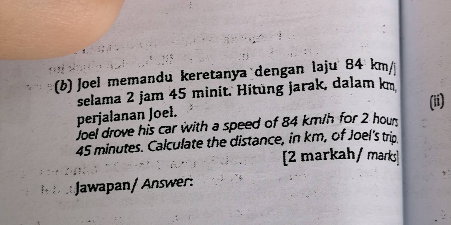 Joel memandu keretanya dengan laju 84 km / 
selama 2 jam 45 minit. Hitung jarak, dalam km, 
(ii) 
perjalanan Joel. 
Joel drove his car with a speed of 84 km/h for 2 houn
45 minutes. Calculate the distance, in km, of Joel's trip. 
[2 markah/ marks] 
Jawapan/ Answer: