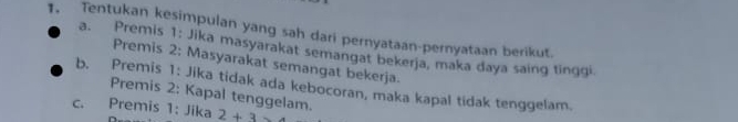 Tentukan kesimpulan yang sah dari pernyataan-pernyataan berikut.
a. Premis 1: Jika masyarakat semangat bekerja, maka daya saing tinggi.
Premis 2: Masyarakat semangat bekerja.
b. Premis 1: Jika tidak ada kebocoran, maka kapal tidak tenggelam.
Premis 2: Kapal tenggelam.
C. Premis 1: Jika 2+3