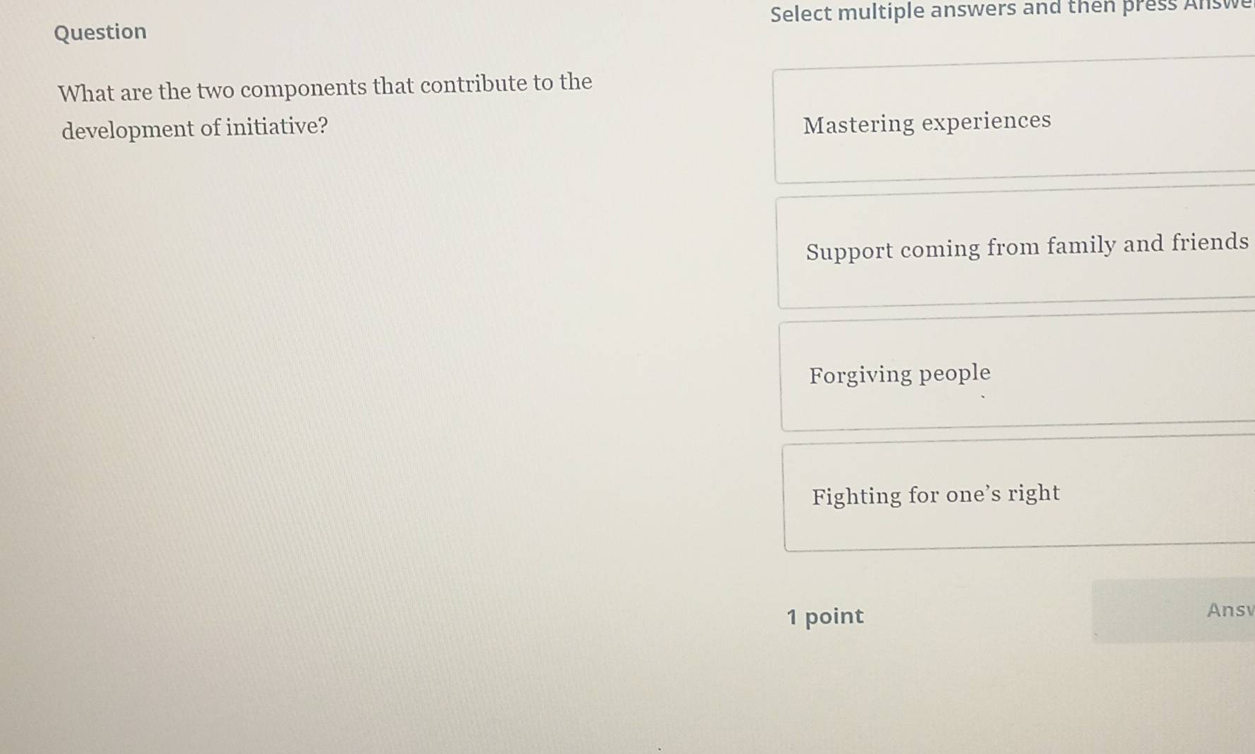 Select multiple answers and then press Answe
Question
What are the two components that contribute to the
development of initiative? Mastering experiences
Support coming from family and friends
Forgiving people
Fighting for one’s right
1 point
Ansv