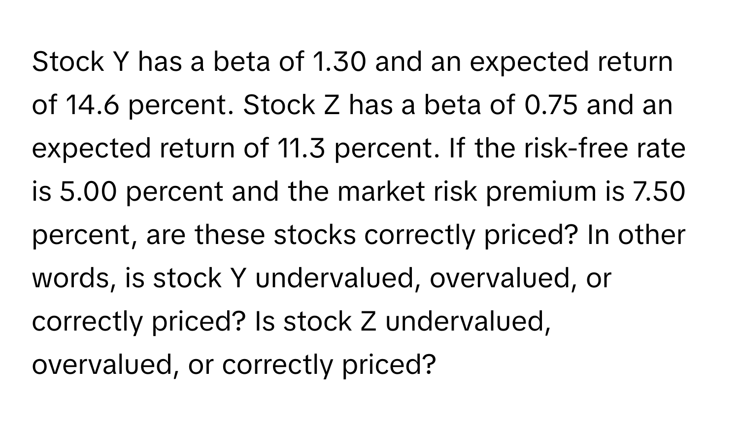 Stock Y has a beta of 1.30 and an expected return of 14.6 percent. Stock Z has a beta of 0.75 and an expected return of 11.3 percent. If the risk-free rate is 5.00 percent and the market risk premium is 7.50 percent, are these stocks correctly priced? In other words, is stock Y undervalued, overvalued, or correctly priced? Is stock Z undervalued, overvalued, or correctly priced?