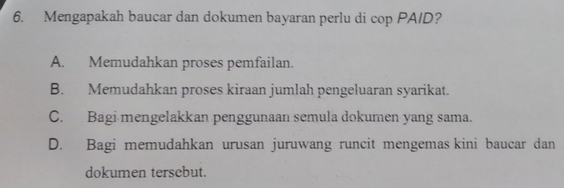 Mengapakah baucar dan dokumen bayaran perlu di cop PA/D?
A. Memudahkan proses pemfailan.
B. Memudahkan proses kiraan jumlah pengeluaran syarikat.
C. Bagi mengelakkan penggunaan semula dokumen yang sama.
D. Bagi memudahkan urusan juruwang runcit mengemas kini baucar dan
dokumen tersebut.