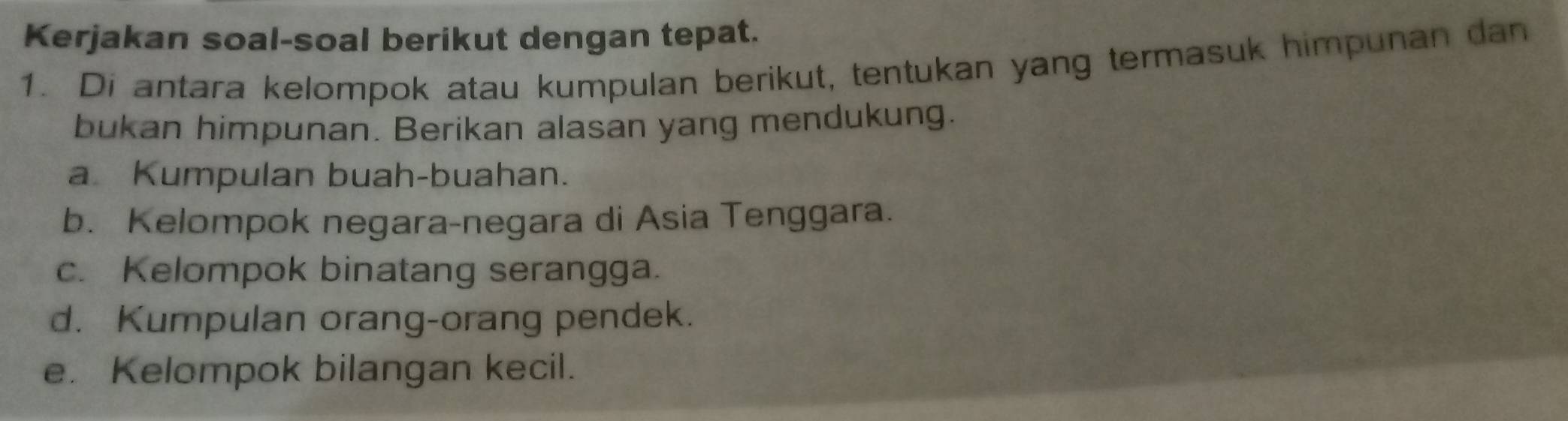 Kerjakan soal-soal berikut dengan tepat. 
1. Di antara kelompok atau kumpulan berikut, tentukan yang termasuk himpunan dan 
bukan himpunan. Berikan alasan yang mendukung. 
aKumpulan buah-buahan. 
b. Kelompok negara-negara di Asia Tenggara. 
c. Kelompok binatang serangga. 
d. Kumpulan orang-orang pendek. 
e. Kelompok bilangan kecil.