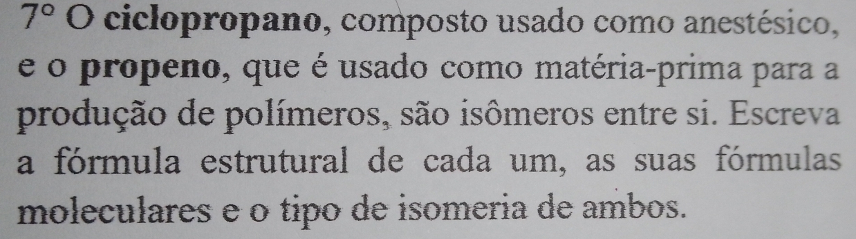 7° 1 () ciclopropano, composto usado como anestésico, 
e o propeno, que é usado como matéria-prima para a 
produção de polímeros, são isômeros entre si. Escreva 
a fórmula estrutural de cada um, as suas fórmulas 
moleculares e o tipo de isomeria de ambos.