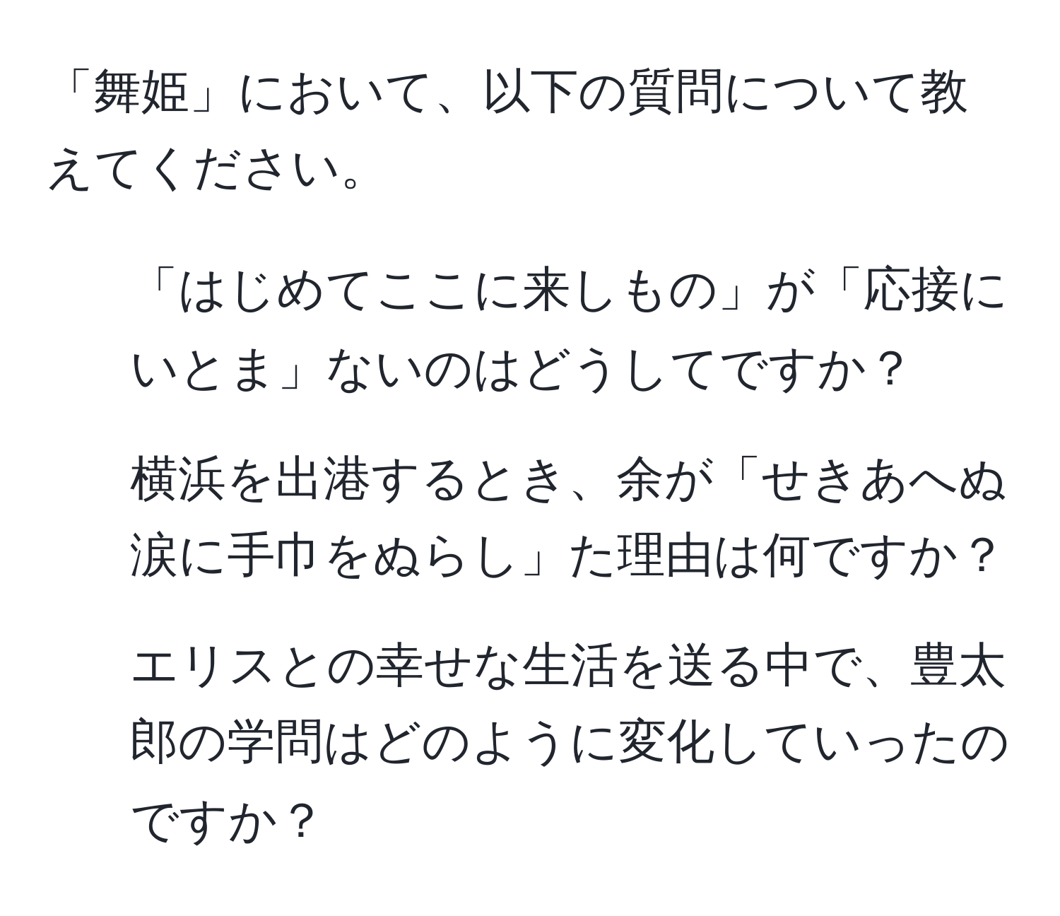 「舞姫」において、以下の質問について教えてください。 
1. 「はじめてここに来しもの」が「応接にいとま」ないのはどうしてですか？ 
2. 横浜を出港するとき、余が「せきあへぬ涙に手巾をぬらし」た理由は何ですか？ 
3. エリスとの幸せな生活を送る中で、豊太郎の学問はどのように変化していったのですか？