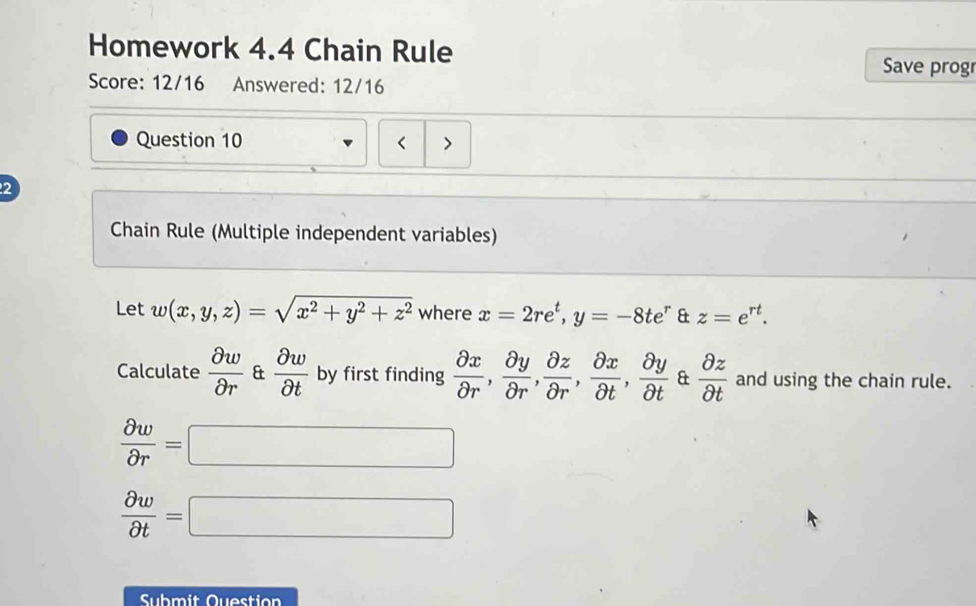 Homework 4.4 Chain Rule Save prog 
Score: 12/16 Answered: 12/16 
Question 10 < > 
2 
Chain Rule (Multiple independent variables) 
Let w(x,y,z)=sqrt(x^2+y^2+z^2) where x=2re^t, y=-8te^r & z=e^(rt). 
Calculate  partial w/partial r  &  partial w/partial t  by first finding  partial x/partial r ,  partial y/partial r ,  partial z/partial r ,  partial x/partial t ,  partial y/partial t  &  partial z/partial t  and using the chain rule.
 partial w/partial r =□
 partial w/partial t =□
Submit Question