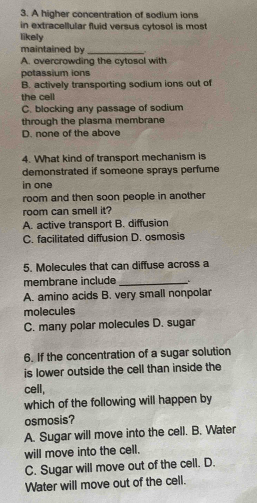 A higher concentration of sodium ions
in extracellular fluid versus cytosol is most
likely
maintained by_
.
A. overcrowding the cytosol with
potassium ions
B. actively transporting sodium ions out of
the cell
C. blocking any passage of sodium
through the plasma membrane
D. none of the above
4. What kind of transport mechanism is
demonstrated if someone sprays perfume
in one
room and then soon people in another
room can smell it?
A. active transport B. diffusion
C. facilitated diffusion D. osmosis
5. Molecules that can diffuse across a
membrane include_
.
A. amino acids B. very small nonpolar
molecules
C. many polar molecules D. sugar
6. If the concentration of a sugar solution
is lower outside the cell than inside the
cell,
which of the following will happen by
osmosis?
A. Sugar will move into the cell. B. Water
will move into the cell.
C. Sugar will move out of the cell. D.
Water will move out of the cell.