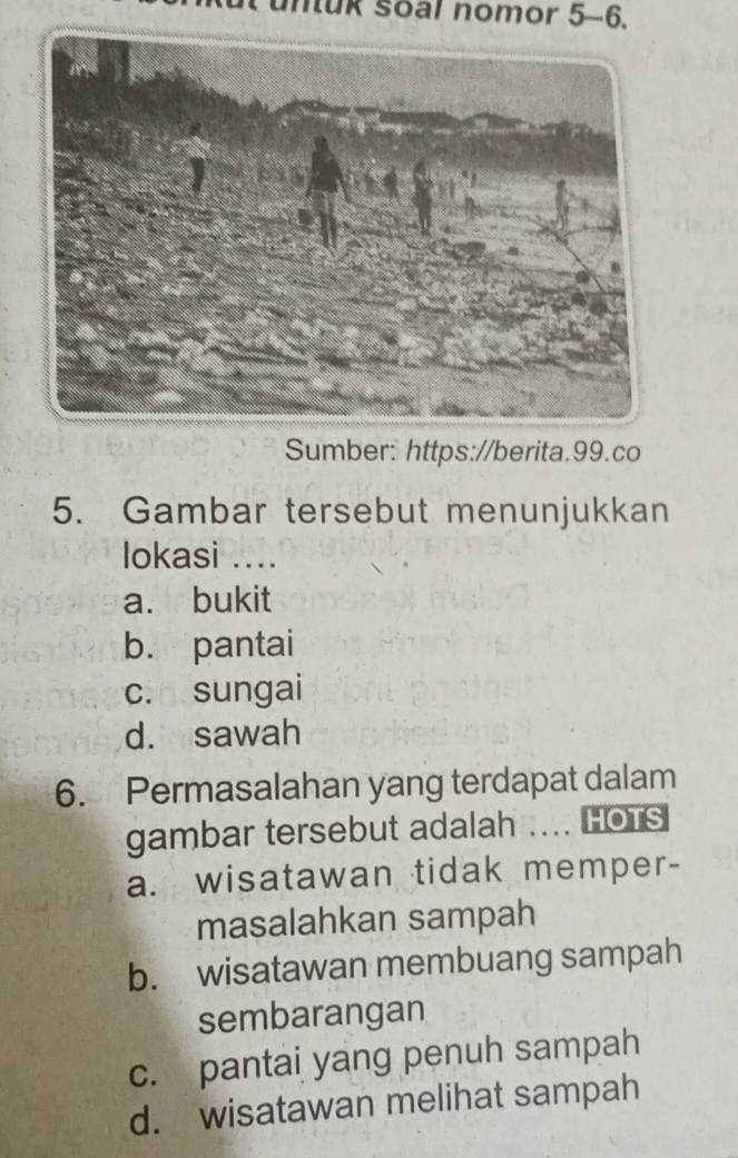 nuk soal nomor 5-6.
Sumber: https://berita.99.co
5. Gambar tersebut menunjukkan
lokasi ....
a. bukit
b. pantai
c. sungai
d. sawah
6. Permasalahan yang terdapat dalam
gambar tersebut adalah .... HOTS
a. wisatawan tidak memper-
masalahkan sampah
b. wisatawan membuang sampah
sembarangan
c. pantai yang penuh sampah
d. wisatawan melihat sampah