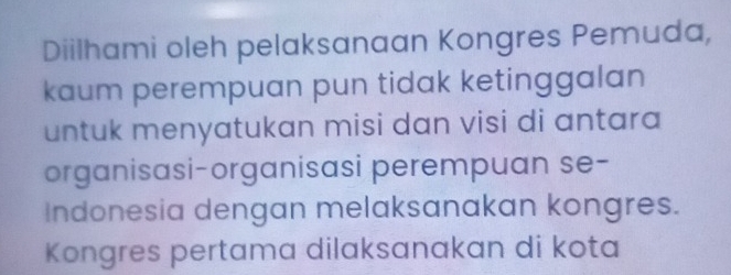 Diilhami oleh pelaksanaan Kongres Pemuda, 
kaum perempuan pun tidak ketinggalan 
untuk menyatukan misi dan visi di antara 
organisasi-organisasi perempuan se- 
Indonesia dengan melaksanakan kongres. 
Kongres pertama dilaksanakan di kota