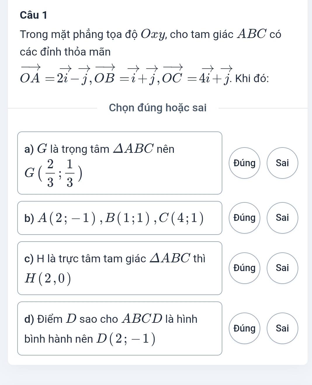 Trong mặt phẳng tọa độ Oxy, cho tam giác ABC có 
các đỉnh thỏa mãn
vector OA=2vector i-vector j, vector OB=vector i+vector j, vector OC=vector 4i+vector j. . Khi đó: 
Chọn đúng hoặc sai 
a) G là trọng tâm △ ABC nên
G( 2/3 ; 1/3 )
Đúng Sai 
b) A(2;-1), B(1;1), C(4;1) Đúng Sai 
c) H là trực tâm tam giác △ ABC thì 
Đúng Sai
H(2,0)
d) Điểm D sao cho ABCD là hình 
Đúng Sai 
bình hành nên D(2;-1)