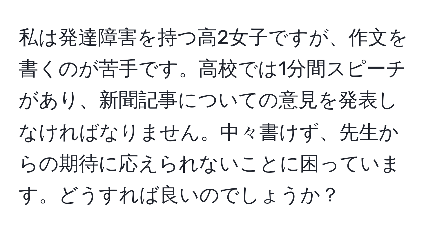 私は発達障害を持つ高2女子ですが、作文を書くのが苦手です。高校では1分間スピーチがあり、新聞記事についての意見を発表しなければなりません。中々書けず、先生からの期待に応えられないことに困っています。どうすれば良いのでしょうか？