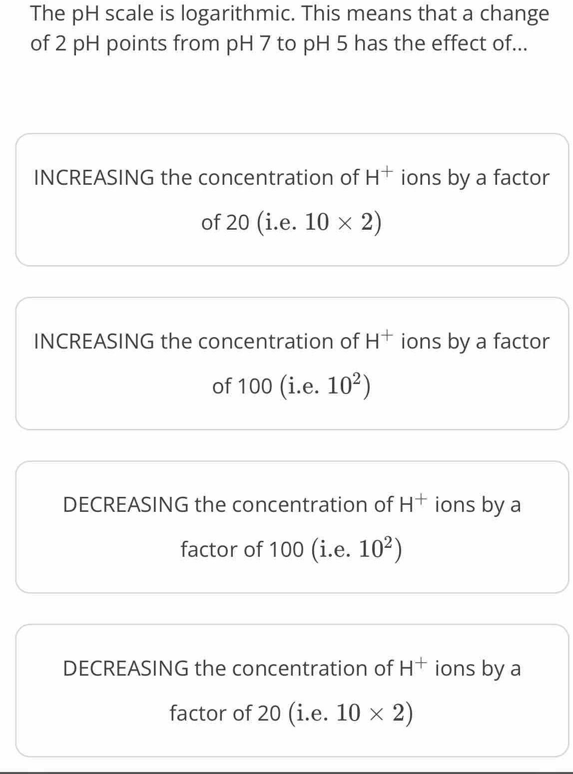 The pH scale is logarithmic. This means that a change
of 2 pH points from pH 7 to pH 5 has the effect of...
INCREASING the concentration of H^+ ions by a factor
of 20(i.e.10* 2)
INCREASING the concentration of H^+ ions by a factor
of 100(i.e.10^2)
DECREASING the concentration of H^+ ions by a
factor of 100(i.e.10^2)
DECREASING the concentration of H^+ ions by a
factor of 20 (i.e. 10* 2)