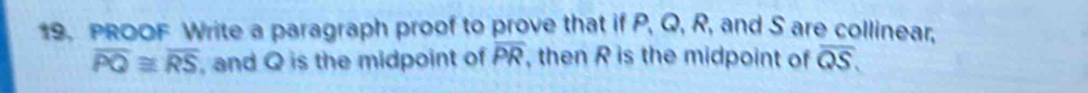 PROOF Write a paragraph proof to prove that if P, Q, R, and S are collinear,
overline PQ≌ overline RS , and Q is the midpoint of overline PR , then R is the midpoint of overline QS.