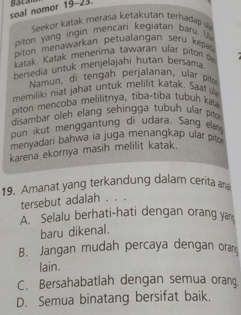 Bacalu
soal nomor 19-23.
Seekor katak merasa ketakutan terhadap ula
piton yang ingin mencari kegiatan baru. U
piton menawarkan petualangan seru kepad .
katak. Katak menerima tawaran ular piton da
bersedia untuk menjelajahi hutan bersama.
Namun, di tengah perjalanan, ular piton
memiliki niat jahat untuk melilit katak. Saat ular
piton mencoba melilitnya, tiba-tiba tubuh kata
disambar oleh elang sehingga tubuh ular piton
pun ikut menggantung di udara. Sang elang
menyadari bahwa ia juga menangkap ular pito 
karena ekornya masih melilit katak.
19. Amanat yang terkandung dalam cerita ana
tersebut adalah . . .
A. Selalu berhati-hati dengan orang yan
baru dikenal.
B. Jangan mudah percaya dengan orang
lain.
C. Bersahabatlah dengan semua orang.
D. Semua binatang bersifat baik.