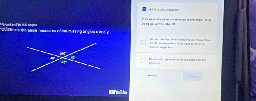 MULTIPLE CHDICE QUESTION
If we were only given the measure of one angle, could
Adjacent and Vertical Angles we figure out the other 3?
Determine the angle measures of the missing angles x and y
Yes, we know that the adjacent angles in this problem
are also supplementary, so we could solve for the
adjacent angles too.
No, we could only know the vertical angle from the
given one.
Rewatch
) YouTube