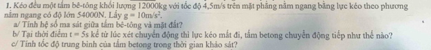 Kéo đều một tấm bê-tông khổi lượng 12000kg với tốc độ 4,5m/s trên mặt phẳng nằm ngang bằng lực kéo theo phương 
nằm ngang có độ lớn 54000N. Lấy g=10m/s^2. 
a/ Tính hệ số ma sát giữa tấm bê-tông và mặt đất? 
b/ Tại thời điểm t=5s kể từ lúc xét chuyển động thì lực kéo mắt đi, tấm betong chuyển động tiếp như thể nào? 
c/ Tính tốc độ trung bình của tấm betong trong thời gian khảo sát?