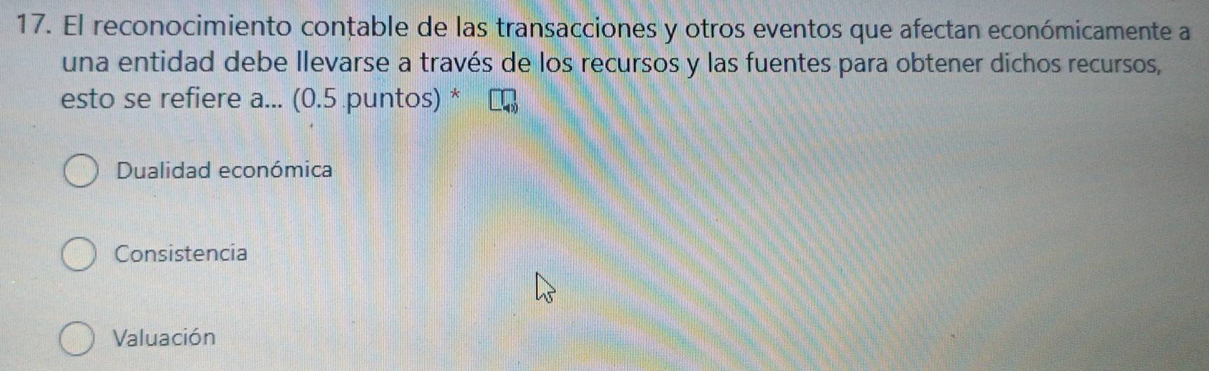 El reconocimiento contable de las transacciones y otros eventos que afectan económicamente a
una entidad debe llevarse a través de los recursos y las fuentes para obtener dichos recursos,
esto se refiere a... (0.5 puntos) *
Dualidad económica
Consistencia
Valuación