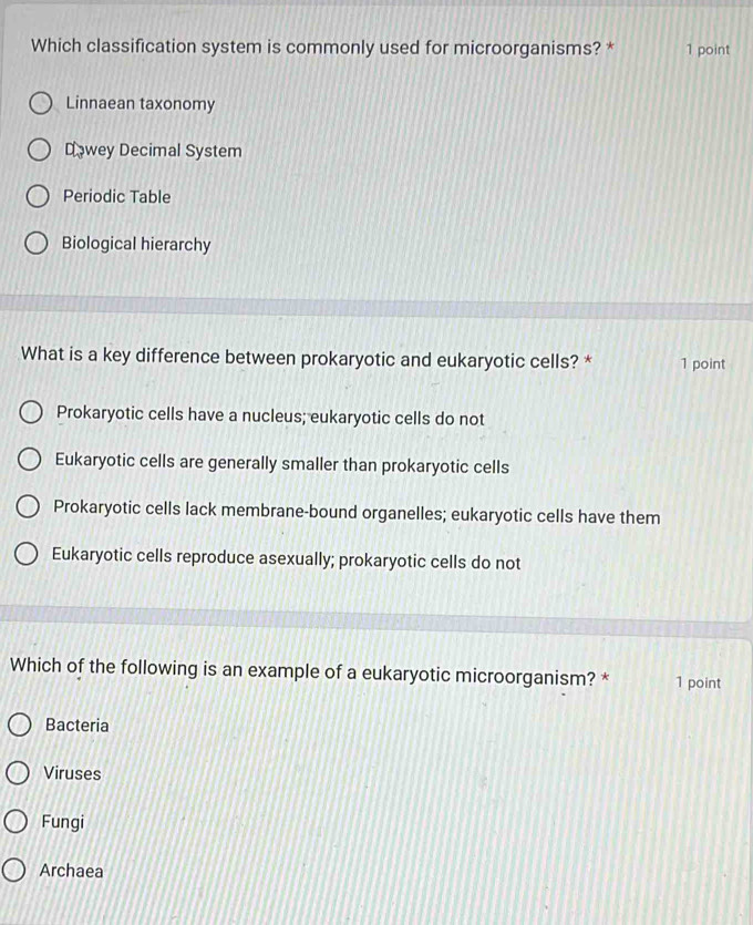 Which classification system is commonly used for microorganisms? * 1 point
Linnaean taxonomy
Dowey Decimal System
Periodic Table
Biological hierarchy
What is a key difference between prokaryotic and eukaryotic cells? * 1 point
Prokaryotic cells have a nucleus; eukaryotic cells do not
Eukaryotic cells are generally smaller than prokaryotic cells
Prokaryotic cells lack membrane-bound organelles; eukaryotic cells have them
Eukaryotic cells reproduce asexually; prokaryotic cells do not
Which of the following is an example of a eukaryotic microorganism? * 1 point
Bacteria
Viruses
Fungi
Archaea