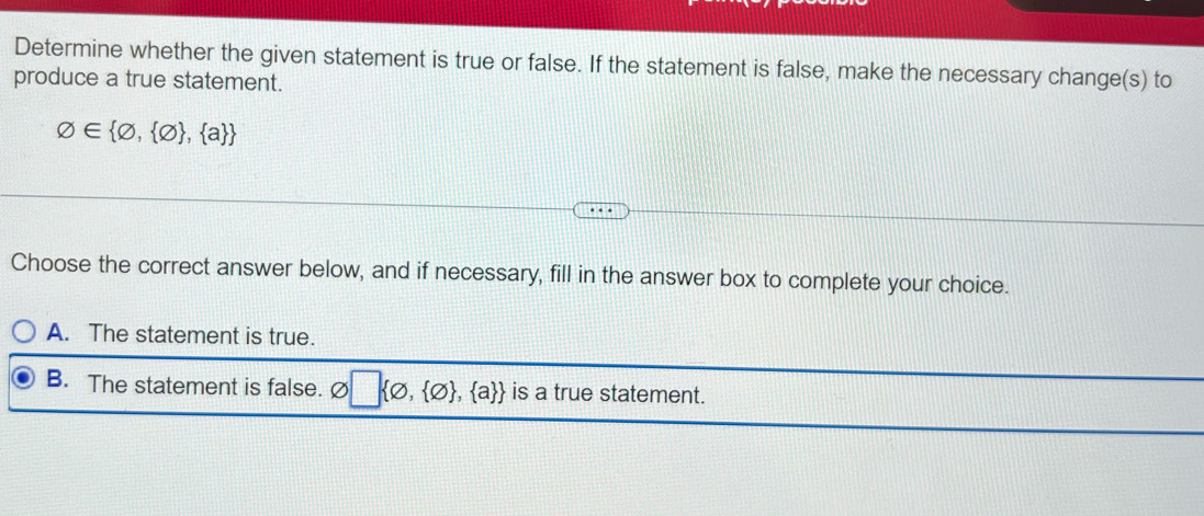 Determine whether the given statement is true or false. If the statement is false, make the necessary change(s) to
produce a true statement.
varnothing ∈  varnothing , varnothing  , a 
Choose the correct answer below, and if necessary, fill in the answer box to complete your choice.
A. The statement is true.
B. The statement is false. Ø □  varnothing , varnothing  , a  is a true statement.