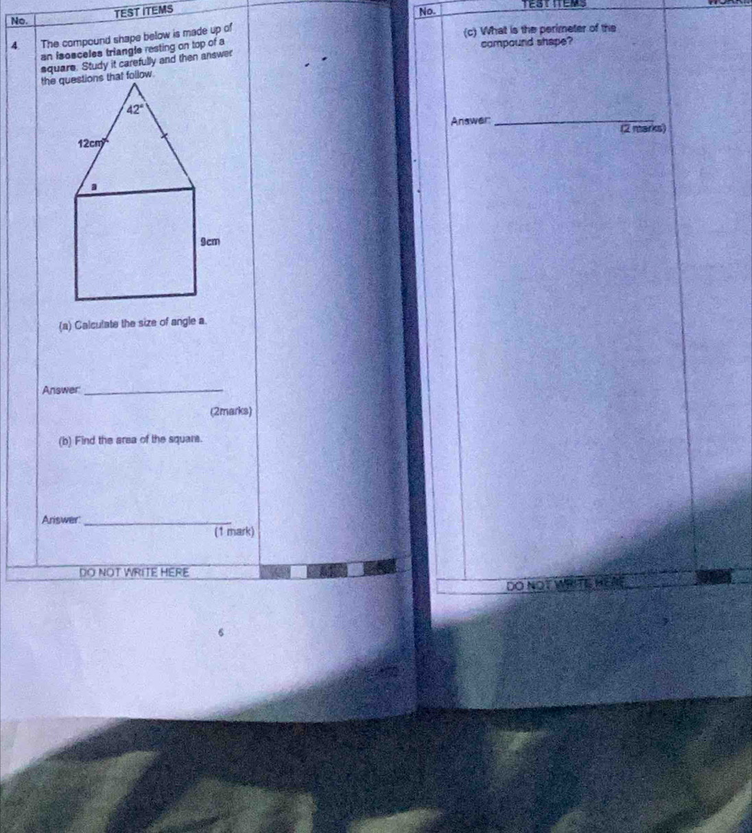 TEST ITEMS
No. No.
4 The compound shape below is made up of
(c) What is the perimeter of the
an isosceles triangle resting on top of a compound shape?
aquare. Study it carefully and then answer
Answer_
(2 marks)
(a) Calculate the size of angle a
Answer_
(2marks)
(b) Find the area of the squars.
Ariswer_
(1 mark)
DO NOT WRITE HERE
DO NOT WRITE HEAL