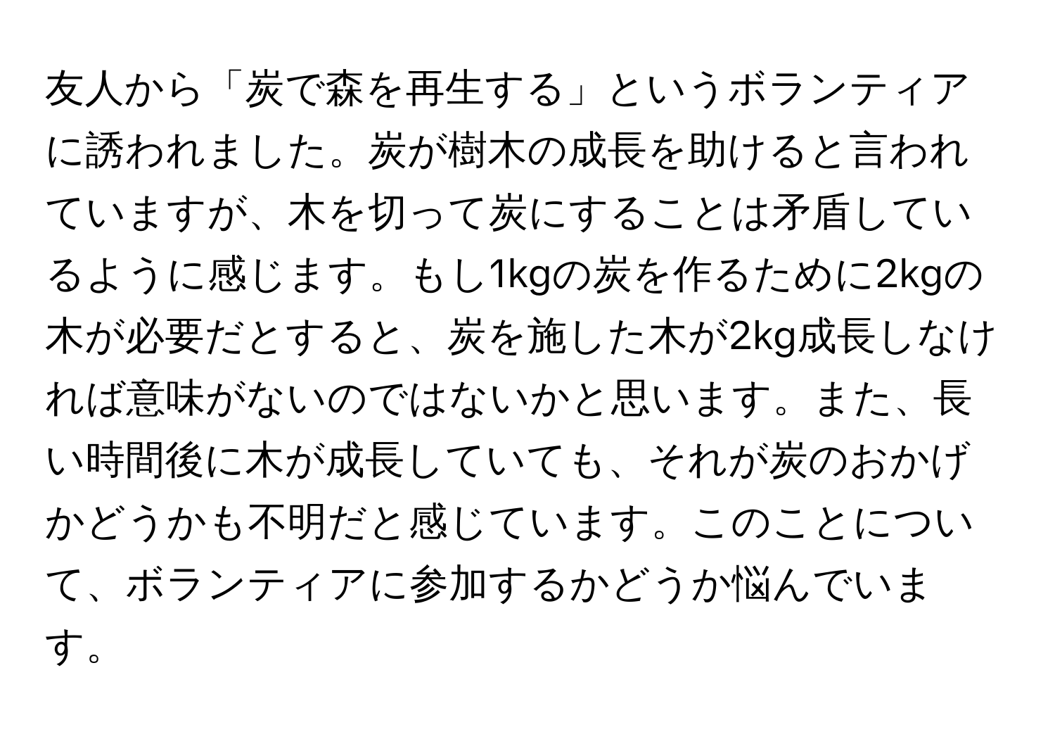 友人から「炭で森を再生する」というボランティアに誘われました。炭が樹木の成長を助けると言われていますが、木を切って炭にすることは矛盾しているように感じます。もし1kgの炭を作るために2kgの木が必要だとすると、炭を施した木が2kg成長しなければ意味がないのではないかと思います。また、長い時間後に木が成長していても、それが炭のおかげかどうかも不明だと感じています。このことについて、ボランティアに参加するかどうか悩んでいます。