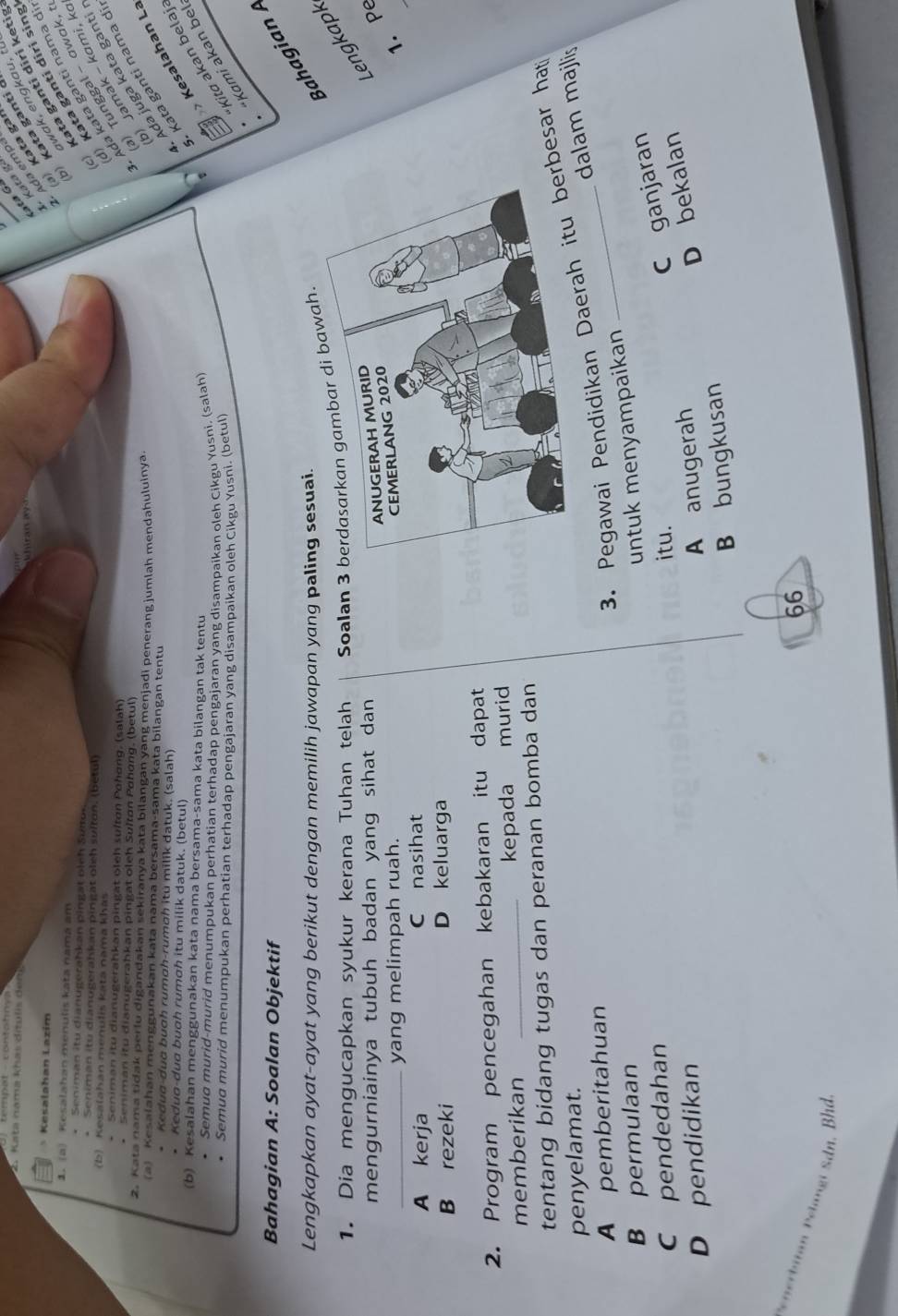 Kata nama khas dítulis d   
ata Gá
Kesalahan Lazím
Kata g
Kata gai
wak, engkau, t
Kata ganti 
Ada emp
1. (a) Kesalahan menulis kata namá am
*  Seniman itu dianugerahkan pingat pieh Surs
* Seniman itu dianugerahkan pingät oleh sulton. (betul)
Kata ganti diri keti!
(b) Kesalahan menulis katá nama khás
Kata ganti diri sing
* Seniman itu dianugerahkan pingät oleh sultan Pohgng, (salah)
* Seniman itu dianugerahkan pingat oleh Sultán Poháng. (betul)
Ada kata gantí nama d
Tunggal - σwɑk, 
2. Kata nama tidak perlu digandakan sekiranya kata bilangan yang menjadi penerang jumlah mendahuluinya
) Jamak - kami, k
(a) Kesalahan menggunakan kata nama bersama-sama kata bilangan tentu
* Kedug-dug buoh rumoh-rumơh itu milik datuk. (salah)
Ada juga kata ganti
* Kedua-dua buah rumah itu milik datuk. (betul)
Kata ganti nama d
“Kami akan be  Kesalahan L
(b) Kesalahan menggunakan kata nama bersama-sama kata bilangan tak tentu
• Semuo murid-murid menumpukan perhatian terhadap pengajaran yang disampaikan oleh Cikgu Yusni. (salah)
Semud murid menumpukan perhatian terhadap pengajaran yang disampaikan oleh Cikgu Yusni. (betul)
Kita akan belaj
Bahagian A: Soalan Objektif
Lengkapkan ayat-ayat yang berikut dengan memilih jawapan yang paling sesuai.
Bahagian 
1. Dia mengucapkan syukur kerana Tuhan telah Soalan 3 berdasarkan gambar di bawah.
mengurniainya tubuh badan yang sihat dan 
Lengkapk
_yang melimpah ruah.
1. Pe
A kerja C nasihat
B rezeki D keluarga
2. Program pencegahan kebakaran itu dapat
memberikan _kepada murid
tentang bidang tugas dan peranan bomba dan
penyelamat.
dalam majlis
A pemberitahuan
3. Pegawai Pendidikan Daerabesar hat
B permulaan
untuk menyampaikan
Cpendedahan
D pendidikan itu.
C ganjaran
A anugerah
D bekalan
B bungkusan
66
*  iin elangi  Sdn, B hd.