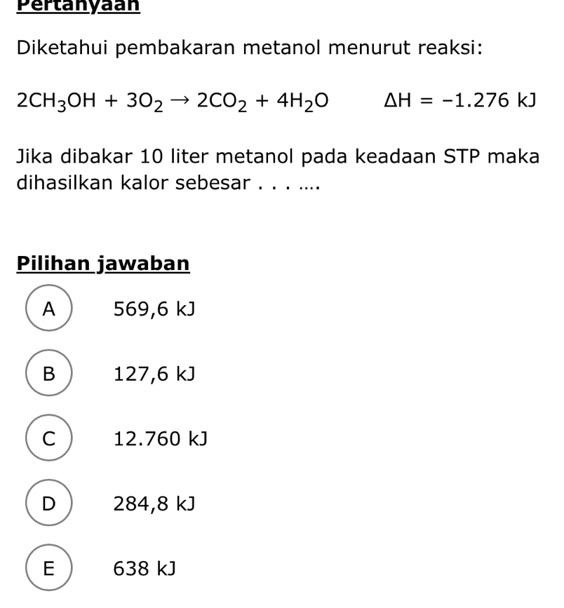 Pertanyaan
Diketahui pembakaran metanol menurut reaksi:
2CH_3OH+3O_2to 2CO_2+4H_2O Delta H=-1.276kJ
Jika dibakar 10 liter metanol pada keadaan STP maka
dihasilkan kalor sebesar . . . ....
Pilihan jawaban
A 569,6 kJ
B 127,6 kJ
C  12.760 kJ
D 284,8 kJ
E 638 kJ