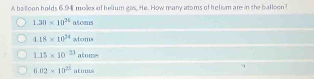 A balloon holds 6.94 moles of helium gas, He. How many atoms of helium are in the balloon?
1.30* 10^(24) atoms
4.18* 10^(24)atoms
1.15* 10^(-23)atoms
6.02* 10^(23) atoms