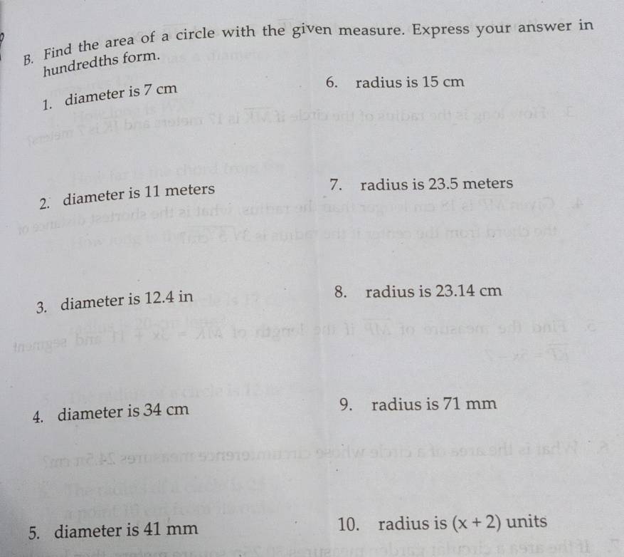 Find the area of a circle with the given measure. Express your answer in 
hundredths form. 
1. diameter is 7 cm
6. radius is 15 cm
2. diameter is 11 meters
7. radius is 23.5 meters
3. diameter is 12.4 in
8. radius is 23.14 cm
4. diameter is 34 cm 9. radius is 71 mm
5. diameter is 41 mm 10. radius is (x+2) units