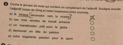 Coche le groupe de mots qui contient un complément de l'adjectif. Souligne ensuite
l'adjectif noyau du GAdj et mets l'expansion entre crochets.
a) la longue ascension vers la victoire
b) ces trois années de travail acharné
c) un marathonien prêt pour la gloire
d) demeurer en tête de peloton
e) votre inspirante passion pour le sport