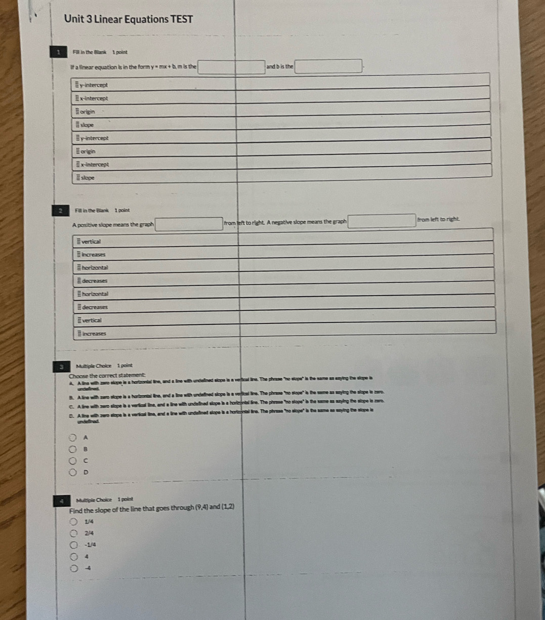 Linear Equations TEST
1 Fill in the Blank 1 point
If a linear equation is in the form y=mx+b m is the and b is the
y-intercept
x-intercept
origin
Eslope
y intercept
§ origin
x-intercept
# slope
2 Fill in the Blank 1 point
from left to right. A negative slope means the graph from left to right.
3 Multiple Choïce 1 point
Choose the correct statement:
A. A line with zaro slope is a hortzontal line, and a line with undalined slope is a verfical line. The phrase "no slope" is the same as saying the slope is
B. A line with zero slope is a hortzontal line, and a line with undatined slope is a vertical line. The phrase "no slope" is the same as saying the slope is zero.
C. A line with zero slope is a verfical line, and a line with undefined slope is a horizontal line. The phrase "no slope" is the same as saying the slope ie zaro.
0. A line with zero slope is a vertical line, and a line with undalined slope is a hortzontal line. The phrase "no siope" is the same as saying the slope is
undefined
A
B
C
D
4 Multiple Choice 1 point
Find the slope of the line that goes through (9,4) and (1,2)
1/4
2/4
-1/4
4