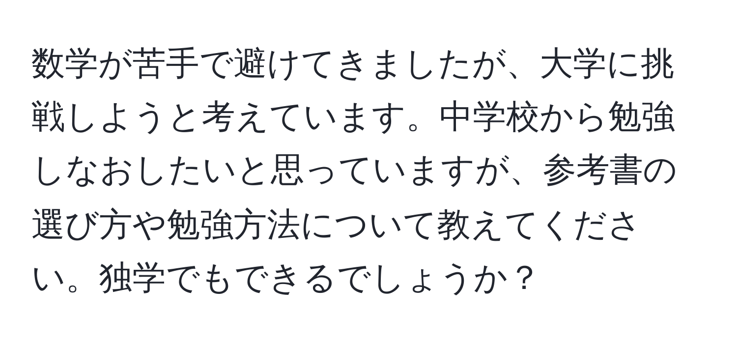 数学が苦手で避けてきましたが、大学に挑戦しようと考えています。中学校から勉強しなおしたいと思っていますが、参考書の選び方や勉強方法について教えてください。独学でもできるでしょうか？