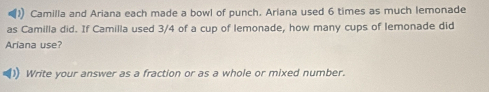 Camilla and Ariana each made a bowl of punch. Ariana used 6 times as much lemonade 
as Camilla did. If Camilla used 3/4 of a cup of lemonade, how many cups of lemonade did 
Ariana use? 
Write your answer as a fraction or as a whole or mixed number.