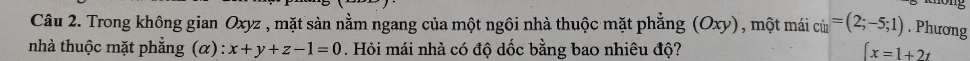 Trong không gian Oxyz , mặt sàn nằm ngang của một ngôi nhà thuộc mặt phẳng (Oxy) , một mái ci2=(2;-5;1). Phương 
nhà thuộc mặt phẳng  alpha ) x+y+z-1=0. Hỏi mái nhà có độ dốc bằng bao nhiêu độ? ∈t x=1+2t