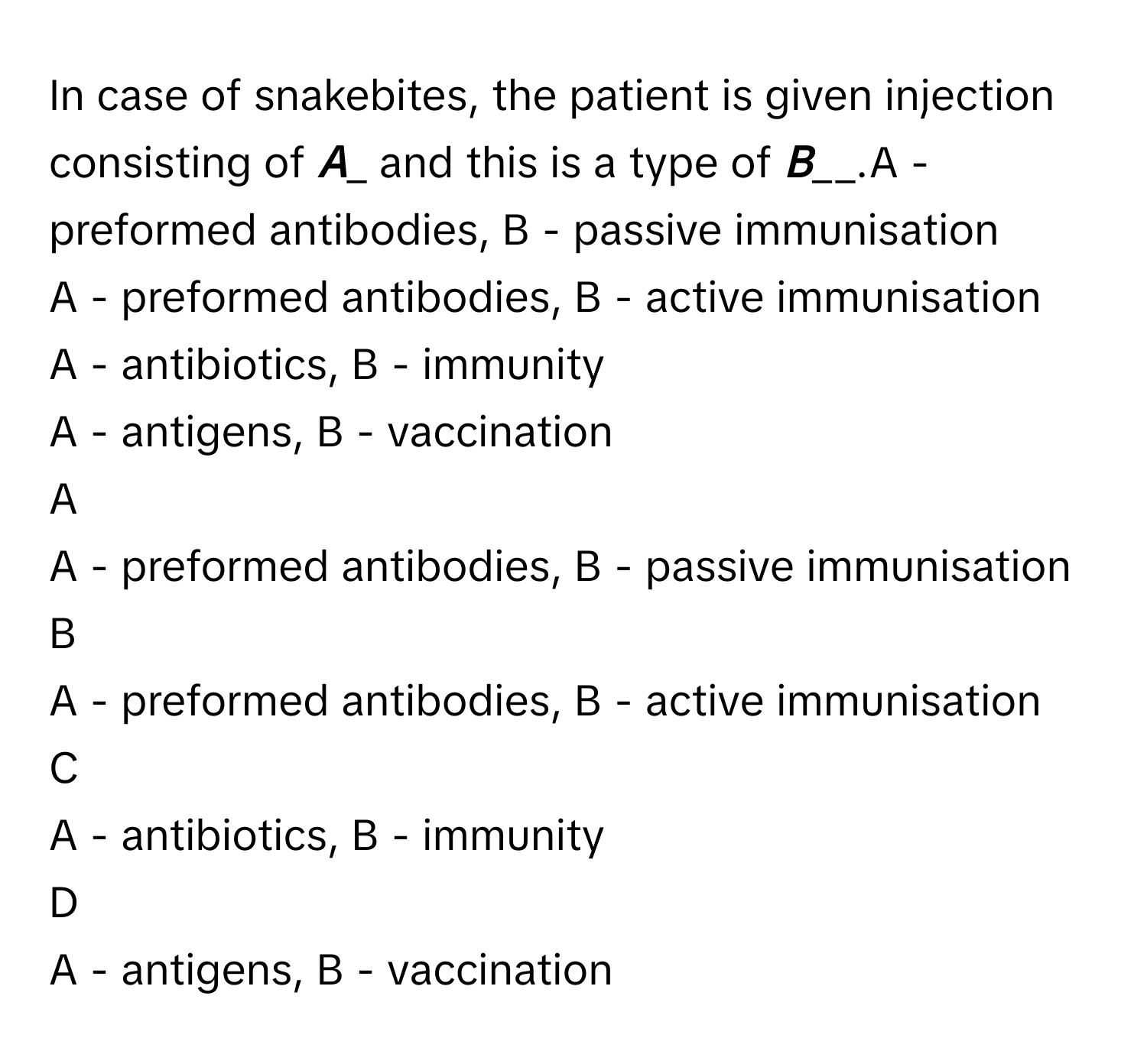 In case of snakebites, the patient is given injection consisting of _____A______ and this is a type of _____B_______.A - preformed antibodies, B - passive immunisation
A - preformed antibodies, B - active immunisation
A - antibiotics, B - immunity
A - antigens, B - vaccination

A  
A - preformed antibodies, B - passive immunisation 


B  
A - preformed antibodies, B - active immunisation 


C  
A - antibiotics, B - immunity 


D  
A - antigens, B - vaccination