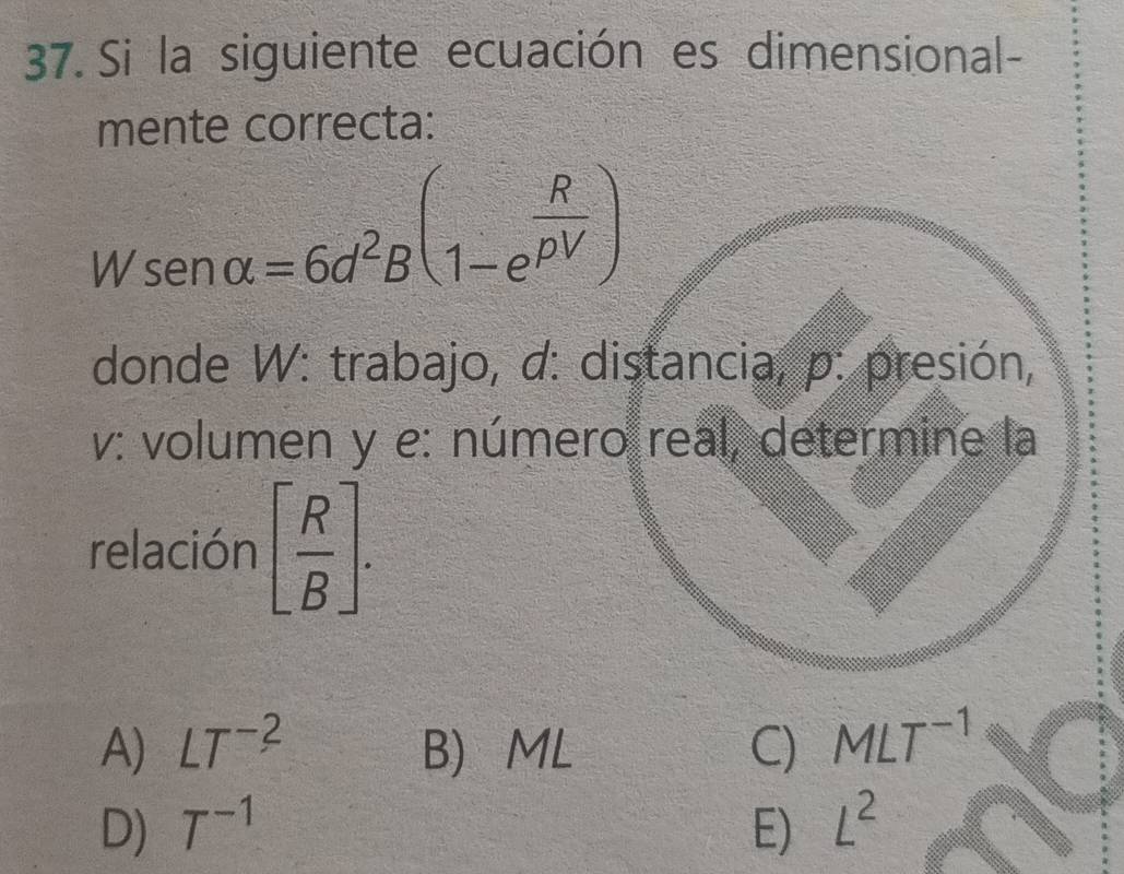 Si la siguiente ecuación es dimensional-
mente correcta:
Wsen alpha =6d^2B(1-e^(frac R)rho V)
donde W: trabajo, d: distancia, p: presión,
v: volumen y e: número real, determine la
relación [ R/B ].
A) LT^(-2) B ML C) MLT^(-1)
D) T^(-1) E) L^2