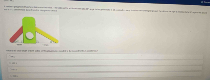 My Courur
A loddler's playground has two slides on either side. The slide on the left is situated at a 45°
and is 112 centimeters away from the playground's base angle to the ground and is 68 centimeters away from the base of the playground. The silide on the right is positioned at 130° angle to the ground
What is lhe total length of both slides on this playground, rounded to the nearest tenth of a centimeler?
96.2
129 3
197 3
225 5