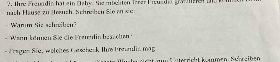 Ihre Freundin hat ein Baby. Sie möchten Ihrer Freundın gratulieren und köl 
nach Hause zu Besuch. Schreiben Sie an sie: 
- Warum Sie schreiben? 
- Wann können Sie die Freundin besuchen? 
- Fragen Sie, welches Geschenk Ihre Freundin mag. 
e nich t zum Unterricht kommen. Schreiben