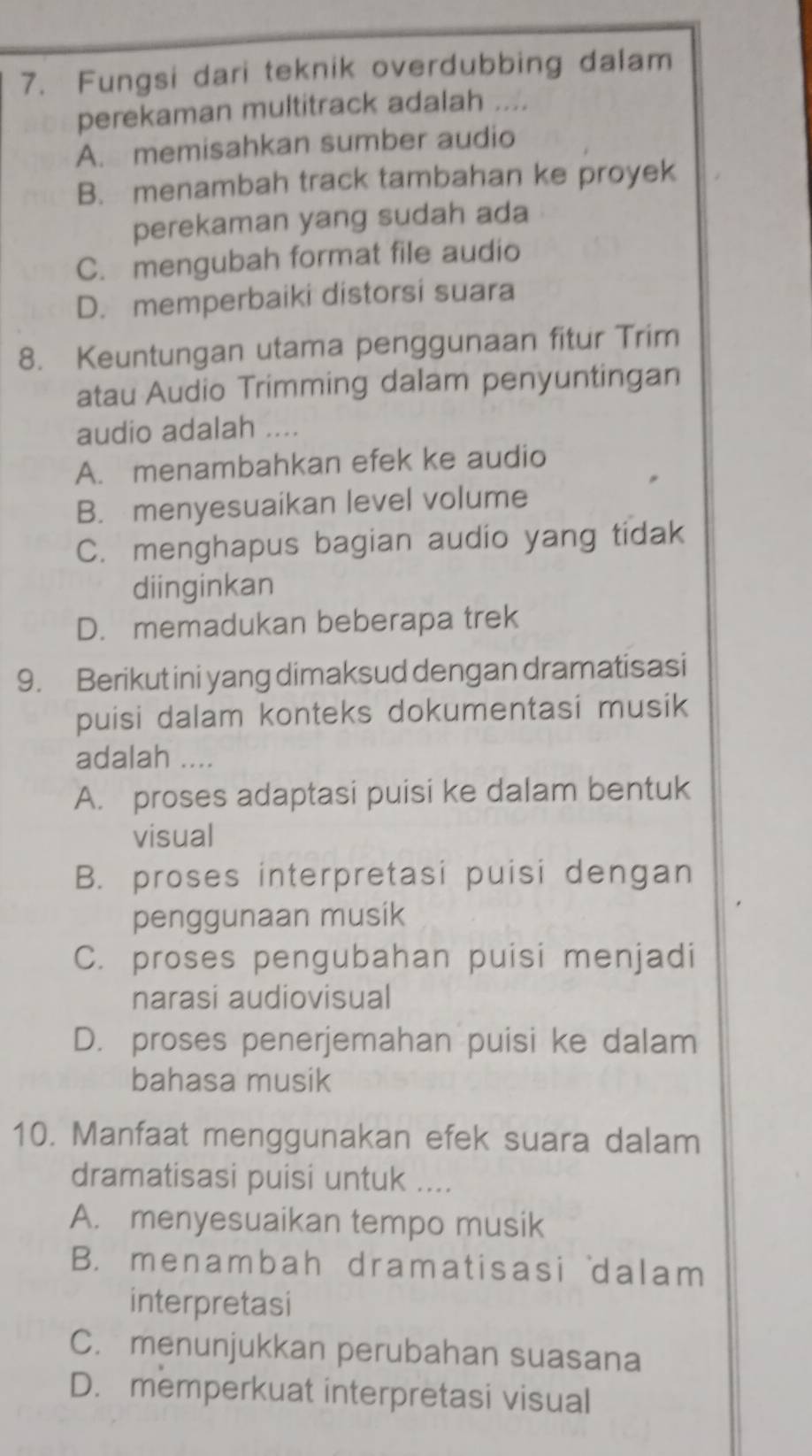 Fungsi dari teknik overdubbing dalam
perekaman multitrack adalah ....
A. memisahkan sumber audio
B. menambah track tambahan ke proyek
perekaman yang sudah ada
C. mengubah format file audio
D. memperbaiki distorsi suara
8. Keuntungan utama penggunaan fitur Trim
atau Audio Trimming dalam penyuntingan
audio adalah ....
A. menambahkan efek ke audio
B. menyesuaikan level volume
C. menghapus bagian audio yang tidak
diinginkan
D. memadukan beberapa trek
9. Berikut ini yang dimaksud dengan dramatisasi
puisi dalam konteks dokumentasi musik
adalah ....
A. proses adaptasi puisi ke dalam bentuk
visual
B. proses interpretasi puisi dengan
penggunaan musik
C. proses pengubahan puisi menjadi
narasi audiovisual
D. proses penerjemahan puisi ke dalam
bahasa musik
10. Manfaat menggunakan efek suara dalam
dramatisasi puisi untuk ....
A. menyesuaikan tempo musik
B. menambah dramatisasi dalam
interpretasi
C. menunjukkan perubahan suasana
D. memperkuat interpretasi visual