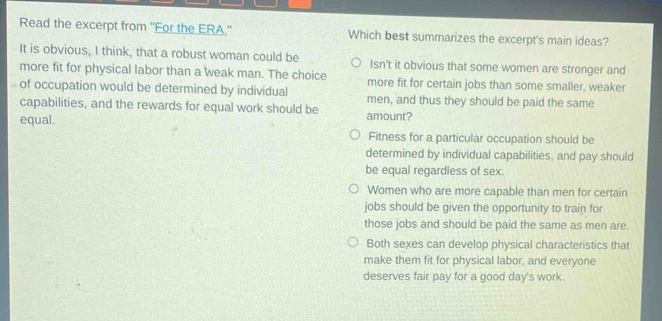 Read the excerpt from "For the ERA.' Which best summarizes the excerpt's main ideas?
It is obvious, I think, that a robust woman could be
more fit for physical labor than a weak man. The choice Isn't it obvious that some women are stronger and
more fit for certain jobs than some smaller, weaker
of occupation would be determined by individual men, and thus they should be paid the same
capabilities, and the rewards for equal work should be amount?
equal.
Fitness for a particular occupation should be
determined by individual capabilities, and pay should
be equal regardless of sex.
Women who are more capable than men for certain
jobs should be given the opportunity to train for
those jobs and should be paid the same as men are.
Both sexes can develop physical characteristics that
make them fit for physical labor, and everyone
deserves fair pay for a good day's work.