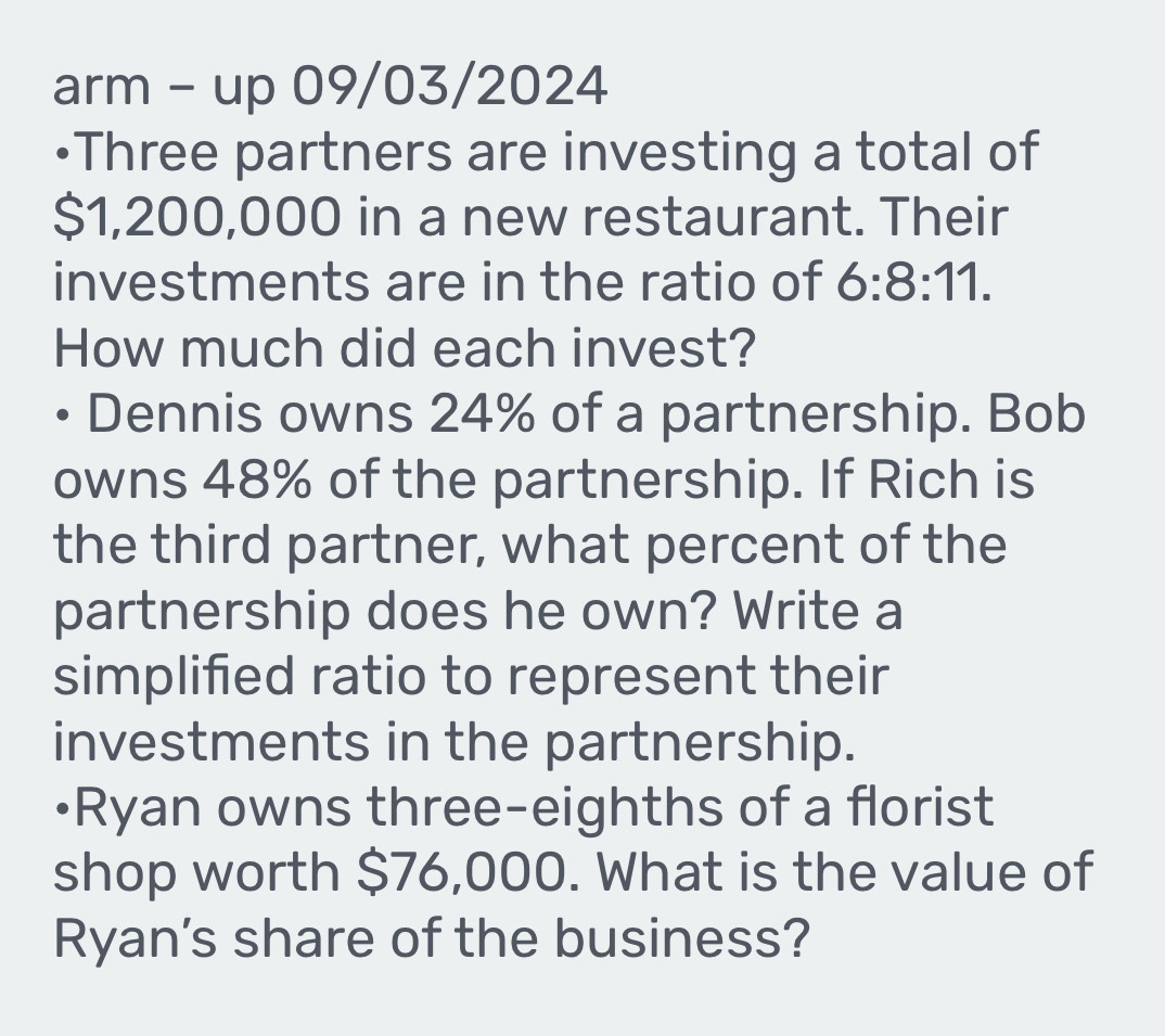 arm - up 09/03/2024 
•Three partners are investing a total of
$1,200,000 in a new restaurant. Their 
investments are in the ratio of 6:8:11. 
How much did each invest? 
D Dennis owns 24% of a partnership. Bob 
owns 48% of the partnership. If Rich is 
the third partner, what percent of the 
partnership does he own? Write a 
simplified ratio to represent their 
investments in the partnership. 
•Ryan owns three-eighths of a florist 
shop worth $76,000. What is the value of 
Ryan's share of the business?