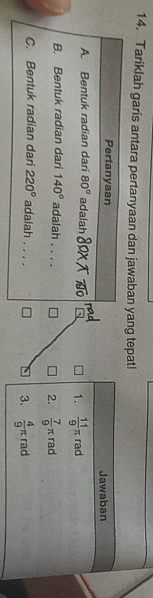 Tariklah garis antara pertanyaan dan jawaban yang tepat!
Pertanyaan
Jawaban
A. Bentuk radian dari 80° adalah
1.  11/9 π rad
B. Bentuk radian dari 140° adalah ._
2.  7/9 π rad
C. Bentuk radian dari 220° adalah . . .
3.  4/9 π rad